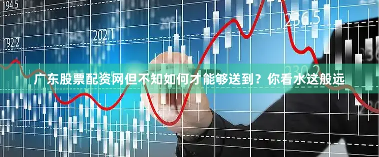 广东股票配资网但不知如何才能够送到？你看水这般远
