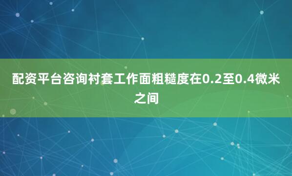 配资平台咨询衬套工作面粗糙度在0.2至0.4微米之间