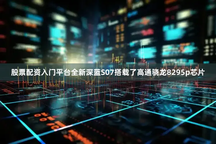 股票配资入门平台全新深蓝S07搭载了高通骁龙8295p芯片