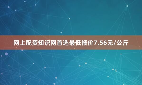 网上配资知识网首选最低报价7.56元/公斤